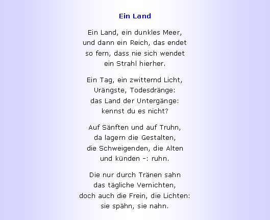 Textfeld: Ein LandEin Land, ein dunkles Meer,
und dann ein Reich, das endet
so fern, dass nie sich wendet
ein Strahl hierher.Ein Tag, ein zwitternd Licht,
Ur�ngste, Todesdr�nge:
das Land der Unterg�nge:
kennst du es nicht?Auf S�nften und auf Truhn,
da lagern die Gestalten,
die Schweigenden, die Alten
und k�nden -: ruhn.Die nur durch Tr�nen sahn
das t�gliche Vernichten,
doch auch die Frein, die Lichten:
sie sp�hn, sie nahn.
