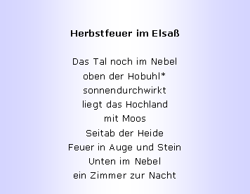 Textfeld: Herbstfeuer im Elsa�Das Tal noch im Nebel
oben der Hobuhl*
sonnendurchwirkt
liegt das Hochland
mit Moos
Seitab der Heide
Feuer in Auge und Stein
Unten im Nebel
ein Zimmer zur Nacht
