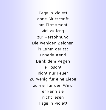 Textfeld: Tage in Violettohne Blutschriftam Firmamentviel zu langzur Vers�hnungDie wenigen Zeichenin Lehm geritztunbedeutendDank dem Regener l�schtnicht nur FeuerZu wenig f�r eine Liebezu viel f�r den Winder kann sienicht lesenTage in Violett