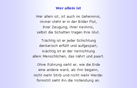 Textfeld: Wer allein istWer allein ist, ist auch im Geheimnis,
immer steht er in der Bilder Flut,
ihrer Zeugung, ihrer Keimnis,
selbst die Schatten tragen ihre Glut.Tr�chtig ist er jeder Schichtung
denkerisch erf�llt und aufgespart,
m�chtig ist er der Vernichtung
allem Menschlichen, das n�hrt und paart.Ohne R�hrung sieht er, wie die Erde
eine andere ward, als ihm begann,
nicht mehr Stirb und nicht mehr Werde:
formstill sieht ihn die Vollendung an.