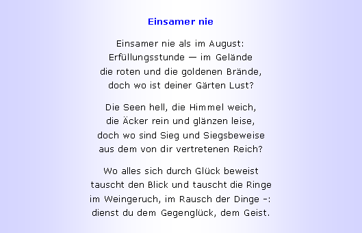Textfeld: Einsamer nieEinsamer nie als im August:
Erf�llungsstunde � im Gel�nde
die roten und die goldenen Br�nde,
doch wo ist deiner G�rten Lust?Die Seen hell, die Himmel weich,
die �cker rein und gl�nzen leise,
doch wo sind Sieg und Siegsbeweise
aus dem von dir vertretenen Reich?Wo alles sich durch Gl�ck beweist
tauscht den Blick und tauscht die Ringe
im Weingeruch, im Rausch der Dinge -:
dienst du dem Gegengl�ck, dem Geist.