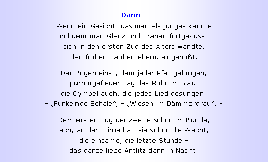 Textfeld: Dann -Wenn ein Gesicht, das man als junges kannte
und dem man Glanz und Tr�nen fortgek�sst,
sich in den ersten Zug des Alters wandte,
den fr�hen Zauber lebend eingeb��t.Der Bogen einst, dem jeder Pfeil gelungen,
purpurgefiedert lag das Rohr im Blau,
die Cymbel auch, die jedes Lied gesungen:
- �Funkelnde Schale�, - �Wiesen im D�mmergrau�, -Dem ersten Zug der zweite schon im Bunde,
ach, an der Stirne h�lt sie schon die Wacht,
die einsame, die letzte Stunde -
das ganze liebe Antlitz dann in Nacht.