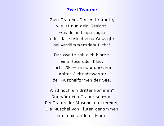 Textfeld: Zwei Tr�umeZwei Tr�ume. Der erste fragte,
wie ist nun dein Gesicht:
was deine Lippe sagte
oder das schluchzend Gewagte
bei verd�mmerndem Licht?Der zweite sah dich klarer:
Eine Rose oder Klee,
zart, s�� � ein wunderbarer
uralter Weltenbewahrer
der Muschelformen der See.Wird noch ein dritter kommen?
Der w�re von Trauer schwer:
Ein Traum der Muschel erglommen,
Die Muschel von Fluten genommen
hin in ein anderes Meer.